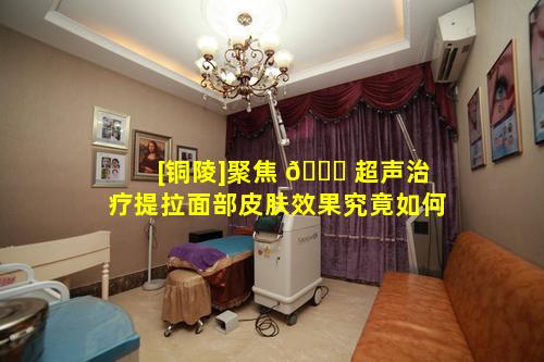 [铜陵]聚焦 🐛 超声治疗提拉面部皮肤效果究竟如何